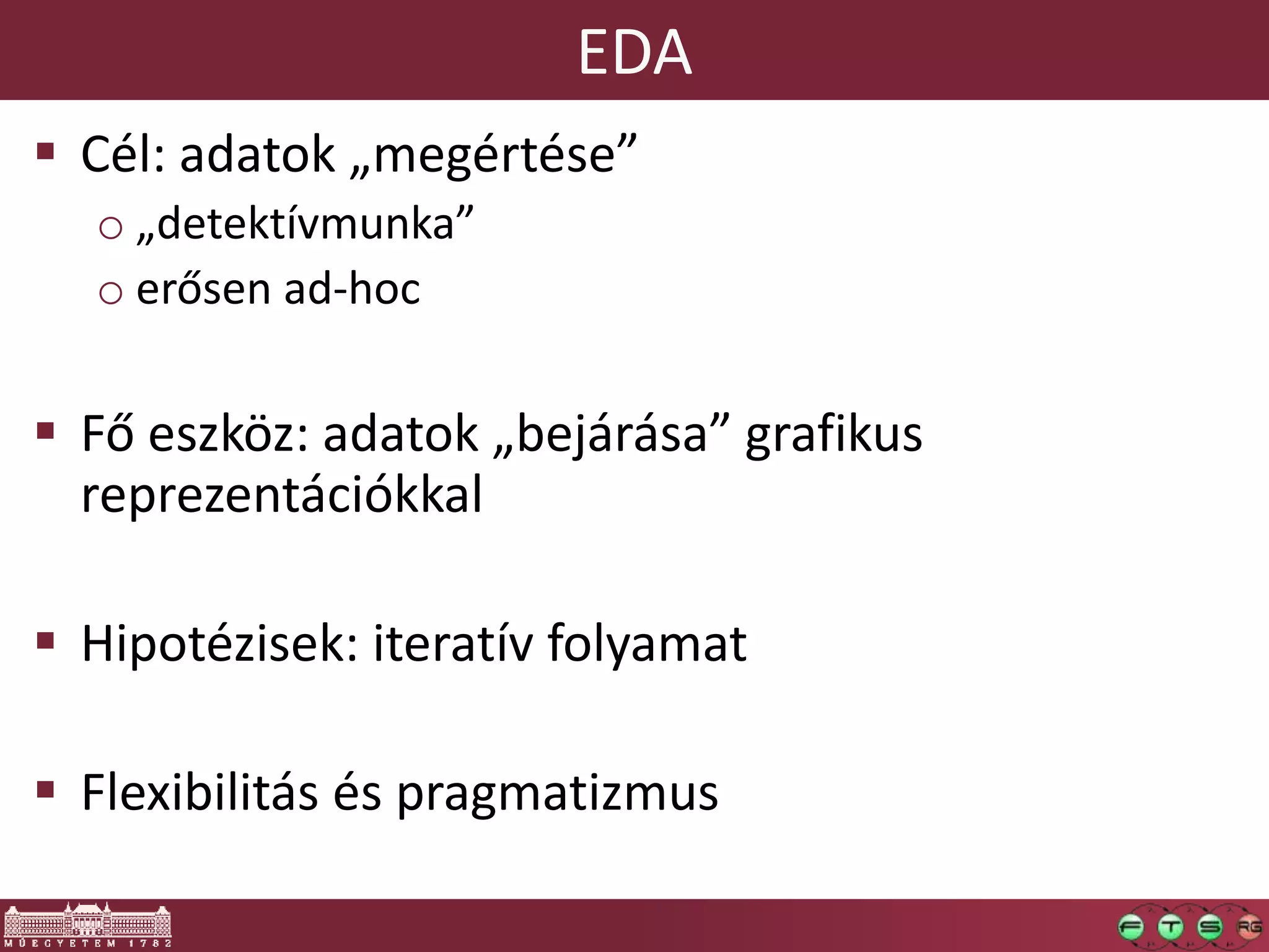 EDA
 Cél: adatok „megértése”
o „detektívmunka”
o erősen ad-hoc
 Fő eszköz: adatok „bejárása” grafikus
reprezentációkkal
 Hipotézisek: iteratív folyamat
 Flexibilitás és pragmatizmus
 