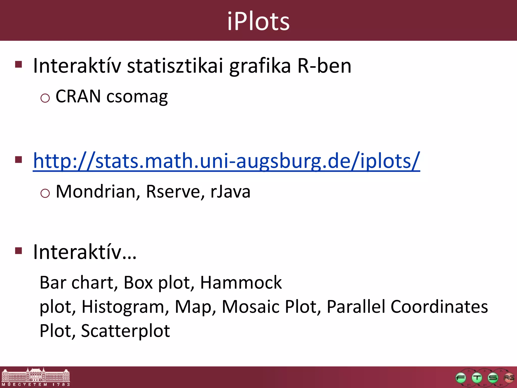 iPlots
 Interaktív statisztikai grafika R-ben
o CRAN csomag
 http://stats.math.uni-augsburg.de/iplots/
o Mondrian, Rserve, rJava
 Interaktív…
Bar chart, Box plot, Hammock
plot, Histogram, Map, Mosaic Plot, Parallel Coordinates
Plot, Scatterplot
 