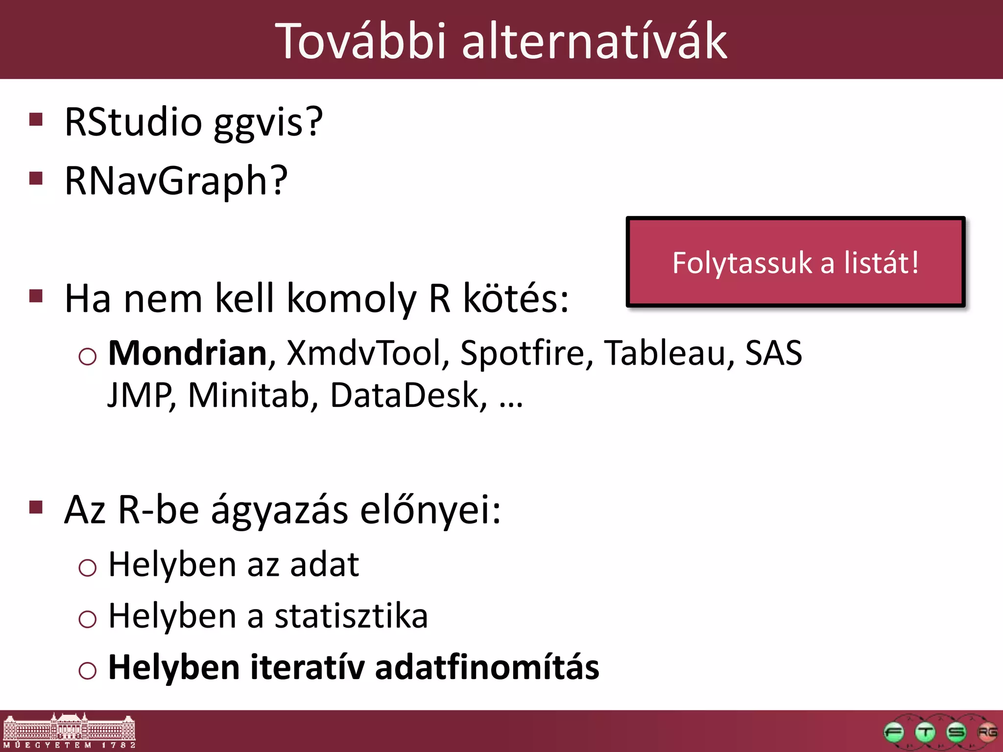 További alternatívák
 RStudio ggvis?
 RNavGraph?
 Ha nem kell komoly R kötés:
o Mondrian, XmdvTool, Spotfire, Tableau, SAS
JMP, Minitab, DataDesk, …
 Az R-be ágyazás előnyei:
o Helyben az adat
o Helyben a statisztika
o Helyben iteratív adatfinomítás
Folytassuk a listát!
 