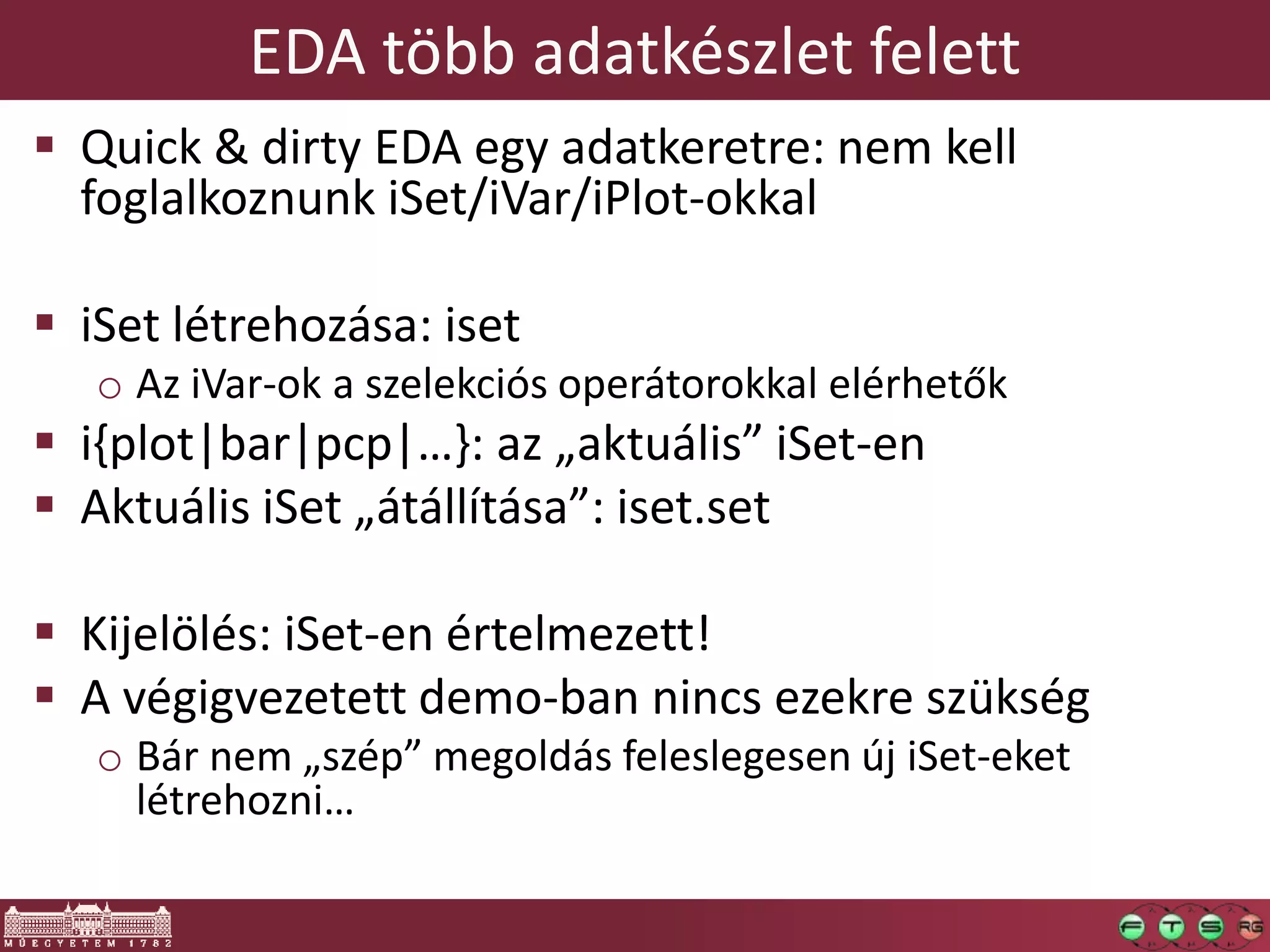 EDA több adatkészlet felett
 Quick & dirty EDA egy adatkeretre: nem kell
foglalkoznunk iSet/iVar/iPlot-okkal
 iSet létrehozása: iset
o Az iVar-ok a szelekciós operátorokkal elérhetők
 i{plot|bar|pcp|…}: az „aktuális” iSet-en
 Aktuális iSet „átállítása”: iset.set
 Kijelölés: iSet-en értelmezett!
 A végigvezetett demo-ban nincs ezekre szükség
o Bár nem „szép” megoldás feleslegesen új iSet-eket
létrehozni…
 