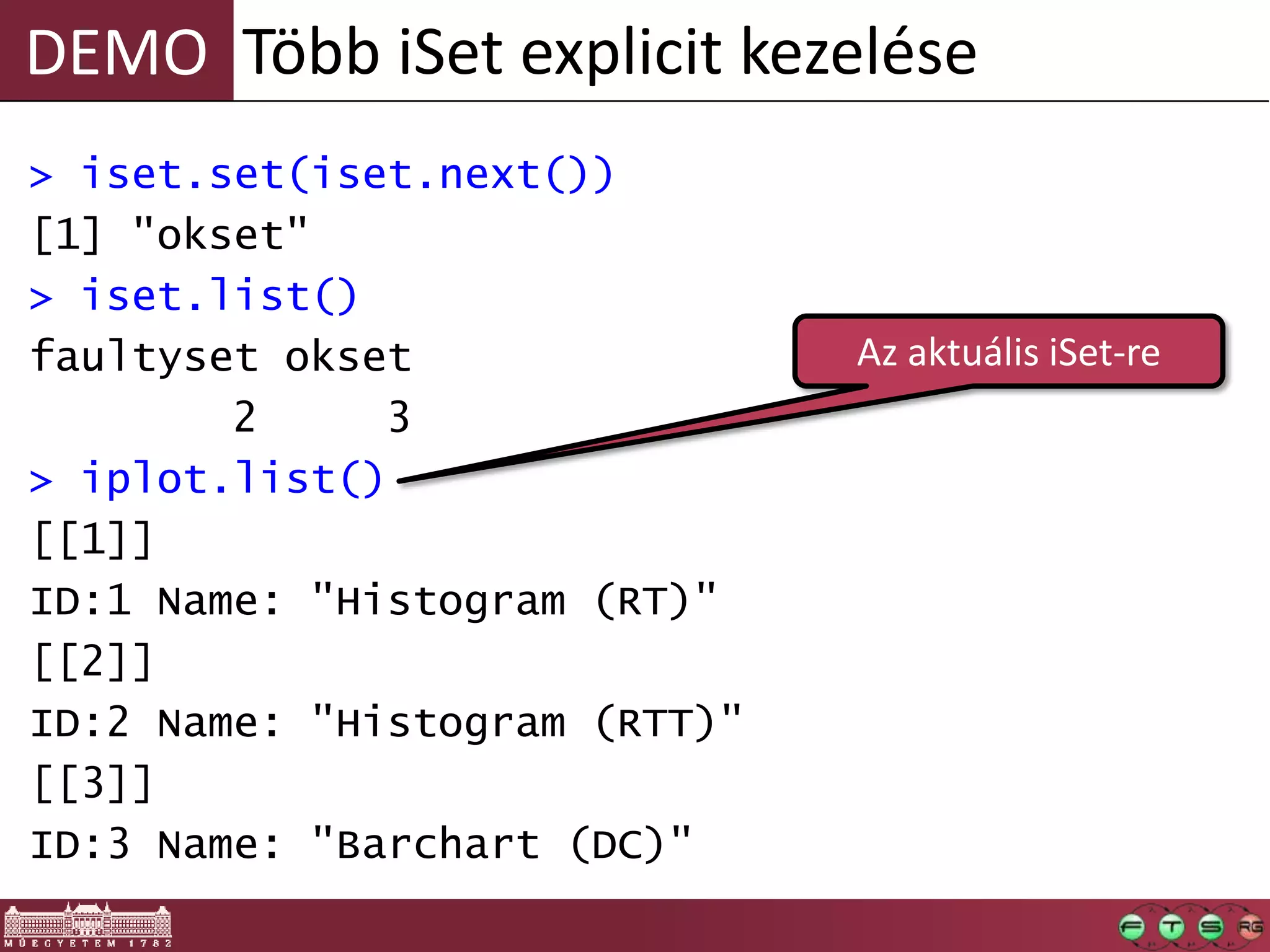 DEMO
> iset.set(iset.next())
[1] "okset"
> iset.list()
faultyset okset
2 3
> iplot.list()
[[1]]
ID:1 Name: "Histogram (RT)"
[[2]]
ID:2 Name: "Histogram (RTT)"
[[3]]
ID:3 Name: "Barchart (DC)"
Több iSet explicit kezelése
Az aktuális iSet-re
 