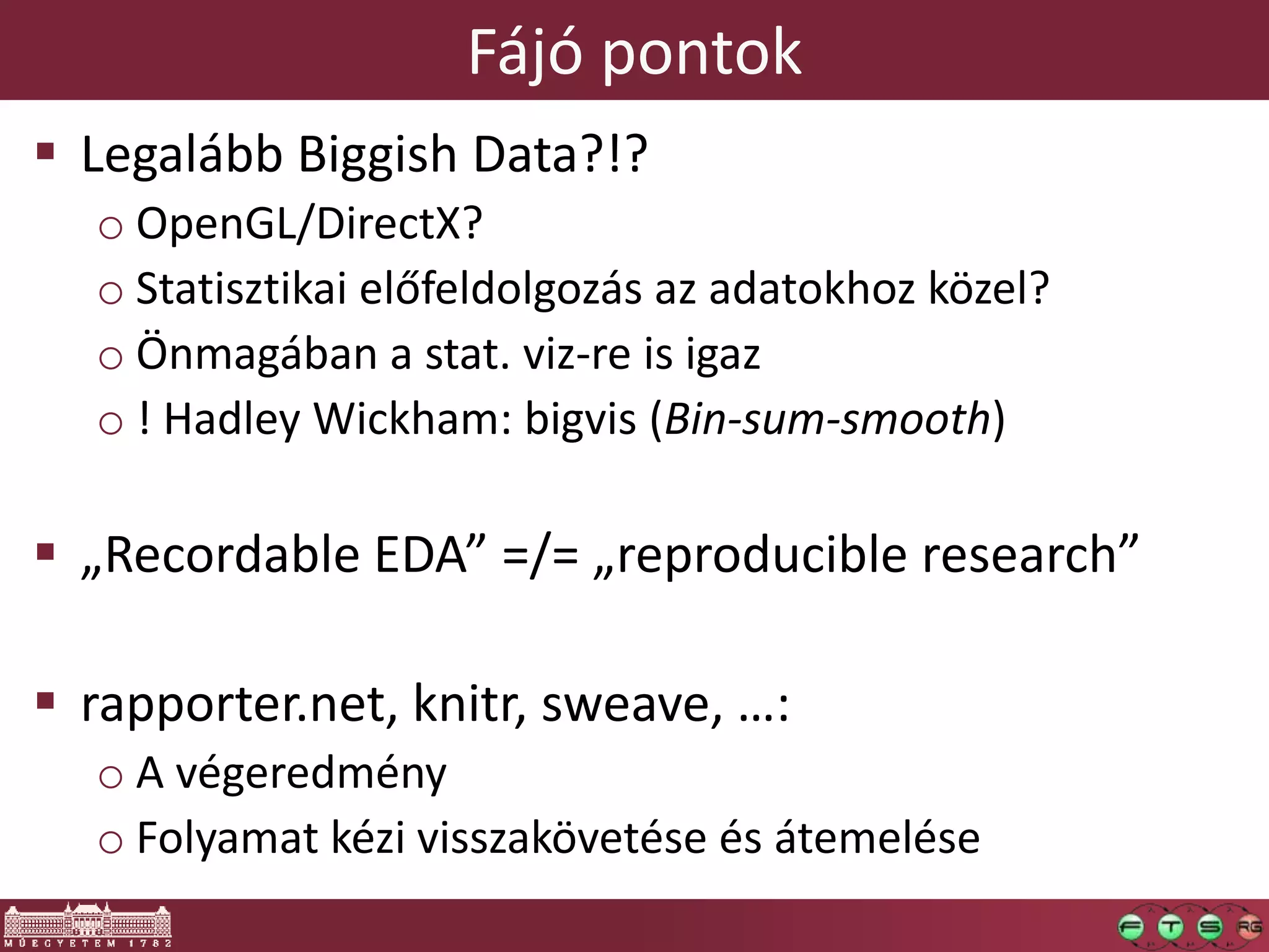 Fájó pontok
 Legalább Biggish Data?!?
o OpenGL/DirectX?
o Statisztikai előfeldolgozás az adatokhoz közel?
o Önmagában a stat. viz-re is igaz
o ! Hadley Wickham: bigvis (Bin-sum-smooth)
 „Recordable EDA” =/= „reproducible research”
 rapporter.net, knitr, sweave, …:
o A végeredmény
o Folyamat kézi visszakövetése és átemelése
 