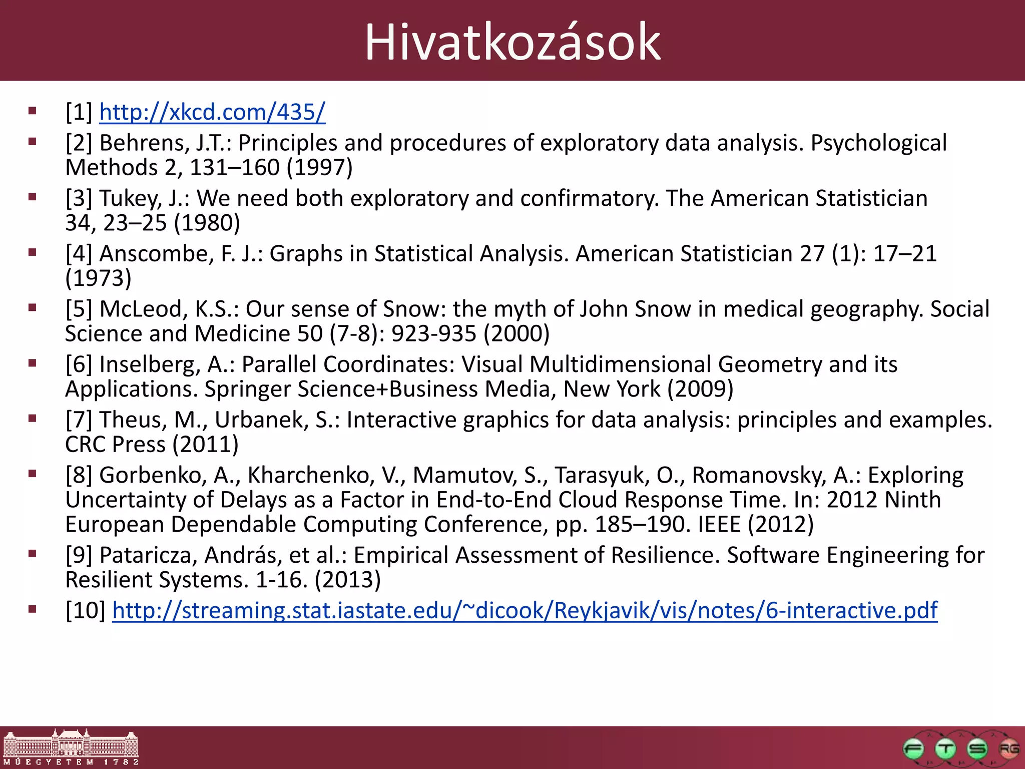 Hivatkozások
 [1] http://xkcd.com/435/
 [2] Behrens, J.T.: Principles and procedures of exploratory data analysis. Psychological
Methods 2, 131–160 (1997)
 [3] Tukey, J.: We need both exploratory and confirmatory. The American Statistician
34, 23–25 (1980)
 [4] Anscombe, F. J.: Graphs in Statistical Analysis. American Statistician 27 (1): 17–21
(1973)
 [5] McLeod, K.S.: Our sense of Snow: the myth of John Snow in medical geography. Social
Science and Medicine 50 (7-8): 923-935 (2000)
 [6] Inselberg, A.: Parallel Coordinates: Visual Multidimensional Geometry and its
Applications. Springer Science+Business Media, New York (2009)
 [7] Theus, M., Urbanek, S.: Interactive graphics for data analysis: principles and examples.
CRC Press (2011)
 [8] Gorbenko, A., Kharchenko, V., Mamutov, S., Tarasyuk, O., Romanovsky, A.: Exploring
Uncertainty of Delays as a Factor in End-to-End Cloud Response Time. In: 2012 Ninth
European Dependable Computing Conference, pp. 185–190. IEEE (2012)
 [9] Pataricza, András, et al.: Empirical Assessment of Resilience. Software Engineering for
Resilient Systems. 1-16. (2013)
 [10] http://streaming.stat.iastate.edu/~dicook/Reykjavik/vis/notes/6-interactive.pdf
 