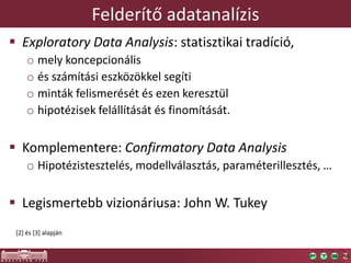 Felderítő adatanalízis
 Exploratory Data Analysis: statisztikai tradíció,
o mely koncepcionális
o és számítási eszközökkel segíti
o minták felismerését és ezen keresztül
o hipotézisek felállítását és finomítását.
 Komplementere: Confirmatory Data Analysis
o Hipotézistesztelés, modellválasztás, paraméterillesztés, …
 Legismertebb vizionáriusa: John W. Tukey
[2] és [3] alapján
 