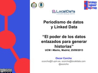 Periodismo de datos
y Linked Data
“El poder de los datos
enlazados para generar
historias”
UCM / #6eiiic, Madrid, 25/09/2013
Oscar Corcho
ocorcho@fi.upm.es, ocorcho@localidata.com
@ocorcho
 