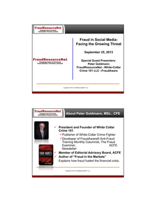 Fraud in Social Media:
Facing the Growing Threat
September 25, 2013
Special Guest Presenters:
Peter Goldmann
FraudResourceNet - White-Collar
Crime 101 LLC –FraudAware

Copyright © 2013 FraudResourceNet™ LLC

About Peter Goldmann, MSc., CFE

 President and Founder of White Collar
Crime 101
Publisher of White-Collar Crime Fighter
Developer of FraudAware® Anti-Fraud
Training Monthly Columnist, The Fraud
Examiner,
ACFE
Newsletter
 Member of Editorial Advisory Board, ACFE
 Author of “Fraud in the Markets”
Explains how fraud fueled the financial crisis.

Copyright © 2013 FraudResourceNet™ LLC

 
