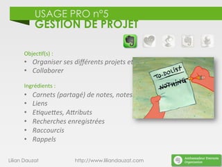 USAGE PRO n°5
GESTION DE PROJET
Lilian Dauzat http://www.liliandauzat.com
Objec)f(s)	
  :	
  
•  Organiser	
  ses	
  diﬀérents	
  projets	
  et	
  tâches.	
  
•  Collaborer	
  
	
  
Ingrédients	
  :	
  
•  Carnets	
  (partagé)	
  de	
  notes,	
  notes	
  
•  Liens	
  
•  E%que;es,	
  A;ributs	
  
•  Recherches	
  enregistrées	
  
•  Raccourcis	
  
•  Rappels	
  
	
  
 