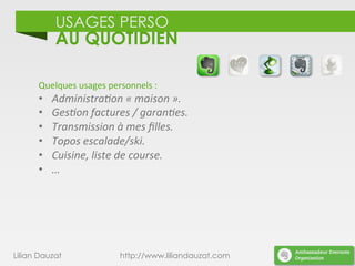 USAGES PERSO
AU QUOTIDIEN
Lilian Dauzat http://www.liliandauzat.com
Quelques	
  usages	
  personnels	
  :	
  
•  Administra%on	
  «	
  maison	
  ».	
  
•  Ges%on	
  factures	
  /	
  garan%es.	
  
•  Transmission	
  à	
  mes	
  ﬁlles.	
  
•  Topos	
  escalade/ski.	
  
•  Cuisine,	
  liste	
  de	
  course.	
  
•  …	
  
 