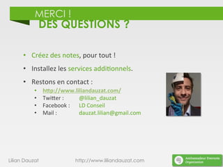 MERCI !
DES QUESTIONS ?
•  Créez	
  des	
  notes,	
  pour	
  tout	
  !	
  
•  Installez	
  les	
  services	
  addi)onnels.	
  
•  Restons	
  en	
  contact	
  :	
  
•  h/p://www.liliandauzat.com/	
  
•  TwiDer	
  :	
   	
   	
  @lilian_dauzat	
  
•  Facebook	
  :	
   	
  LD	
  Conseil	
  
•  Mail	
  :	
   	
   	
  dauzat.lilian@gmail.com	
  
	
  
Lilian Dauzat http://www.liliandauzat.com
 