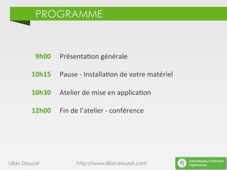 PROGRAMME
	
  9h00	
  
	
  
10h15	
  
	
  	
  
10h30	
  
	
  	
  
12h00	
  
Présenta)on	
  générale	
  
	
  
Pause	
  -­‐	
  Installa)on	
  de	
  votre	
  matériel	
  
	
  
Atelier	
  de	
  mise	
  en	
  applica)on	
  
	
  
Fin	
  de	
  l’atelier	
  -­‐	
  conférence	
  
Lilian Dauzat http://www.liliandauzat.com
 