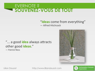 EVERNOTE ?
SOUVENEZ-VOUS DE TOUT
“Ideas	
  come	
  from	
  everything”	
  	
  
―	
  Alfred	
  Hitchcock	
  
“...	
  a	
  good	
  idea	
  always	
  aDracts	
  
other	
  good	
  ideas.”	
  	
  
―	
  Patrick	
  Ness	
  
Lilian Dauzat http://www.liliandauzat.com
 