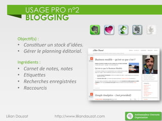 USAGE PRO n°2
BLOGGING
Lilian Dauzat http://www.liliandauzat.com
Objec)f(s)	
  :	
  
•  Cons%tuer	
  un	
  stock	
  d’idées.	
  
•  Gérer	
  le	
  planning	
  éditorial.	
  
Ingrédients	
  :	
  
•  Carnet	
  de	
  notes,	
  notes	
  
•  E%que;es	
  
•  Recherches	
  enregistrées	
  
•  Raccourcis	
  
	
  
 
