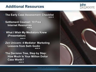 Additional Resources
• The Early Case Assessment Checklist

• Settlement Counsel: 10 Free
Internet Resources
• What I Wish My Mediators Knew
(Presentation)
• Zen Unicorn: 4 Mediator Marketing
Lessons from Seth Godin
• The Decision Tree, Step by Step:
How Much Is Your Million Dollar
Case Worth?
Copyright © 2013 John DeGroote Services, LLC

17

 