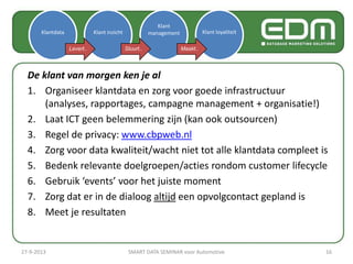 De klant van morgen ken je al
1. Organiseer klantdata en zorg voor goede infrastructuur
(analyses, rapportages, campagne management + organisatie!)
2. Laat ICT geen belemmering zijn (kan ook outsourcen)
3. Regel de privacy: www.cbpweb.nl
4. Zorg voor data kwaliteit/wacht niet tot alle klantdata compleet is
5. Bedenk relevante doelgroepen/acties rondom customer lifecycle
6. Gebruik ‘events’ voor het juiste moment
7. Zorg dat er in de dialoog altijd een opvolgcontact gepland is
8. Meet je resultaten
Klantdata Klant inzicht
Klant
management Klant loyaliteit
Levert.. Stuurt.. Maakt..
27-9-2013 SMART DATA SEMINAR voor Automotive 16
 