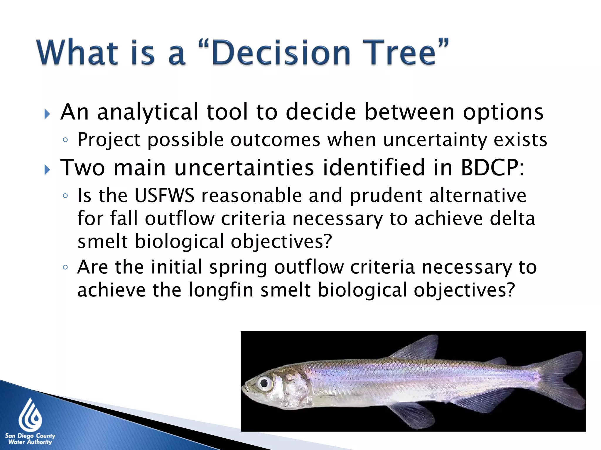  An analytical tool to decide between options
◦ Project possible outcomes when uncertainty exists
 Two main uncertainties identified in BDCP:
◦ Is the USFWS reasonable and prudent alternative
for fall outflow criteria necessary to achieve delta
smelt biological objectives?
◦ Are the initial spring outflow criteria necessary to
achieve the longfin smelt biological objectives?
 