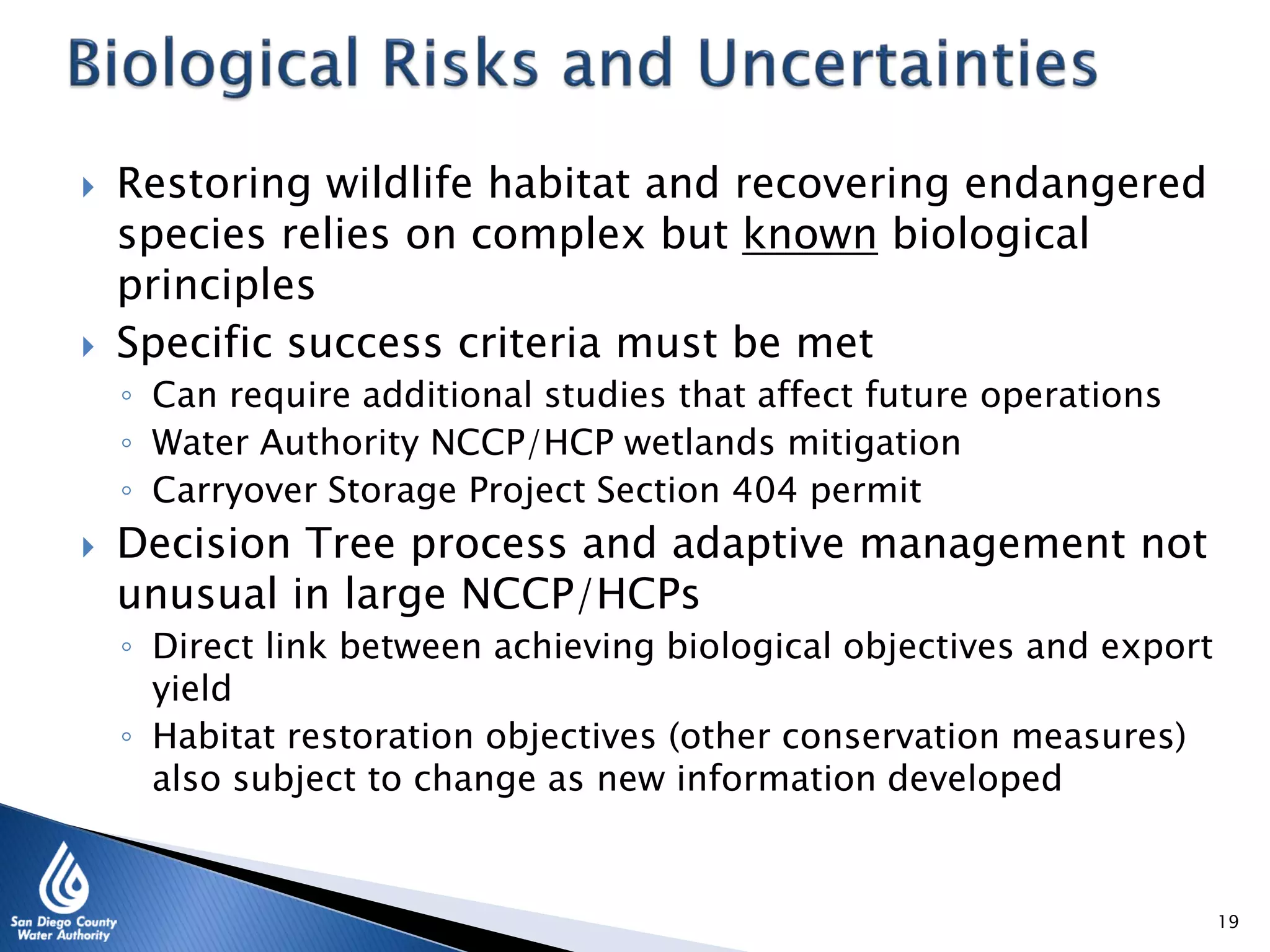  Restoring wildlife habitat and recovering endangered
species relies on complex but known biological
principles
 Specific success criteria must be met
◦ Can require additional studies that affect future operations
◦ Water Authority NCCP/HCP wetlands mitigation
◦ Carryover Storage Project Section 404 permit
 Decision Tree process and adaptive management not
unusual in large NCCP/HCPs
◦ Direct link between achieving biological objectives and export
yield
◦ Habitat restoration objectives (other conservation measures)
also subject to change as new information developed
19
 