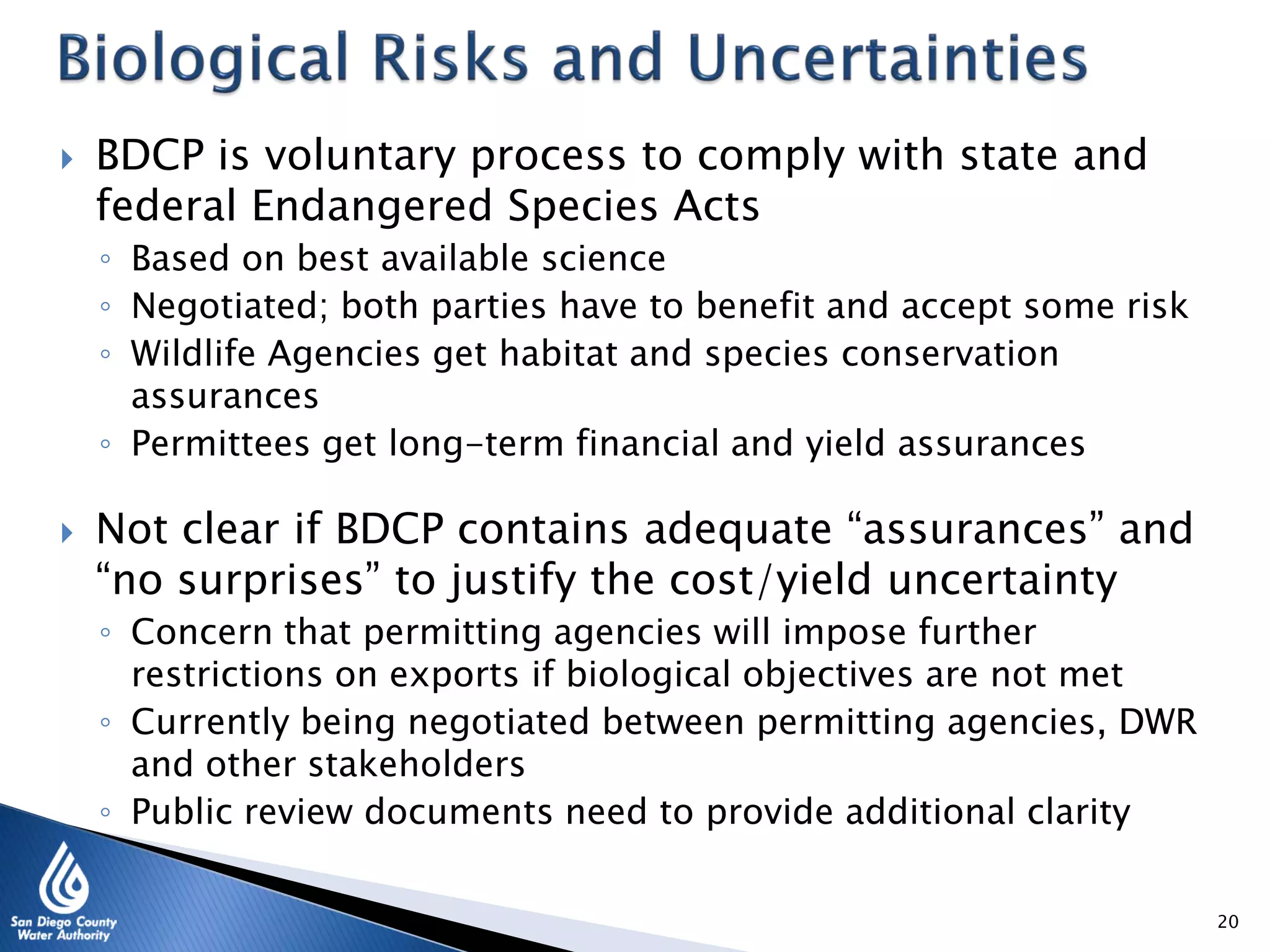  BDCP is voluntary process to comply with state and
federal Endangered Species Acts
◦ Based on best available science
◦ Negotiated; both parties have to benefit and accept some risk
◦ Wildlife Agencies get habitat and species conservation
assurances
◦ Permittees get long-term financial and yield assurances
 Not clear if BDCP contains adequate “assurances” and
“no surprises” to justify the cost/yield uncertainty
◦ Concern that permitting agencies will impose further
restrictions on exports if biological objectives are not met
◦ Currently being negotiated between permitting agencies, DWR
and other stakeholders
◦ Public review documents need to provide additional clarity
20
 