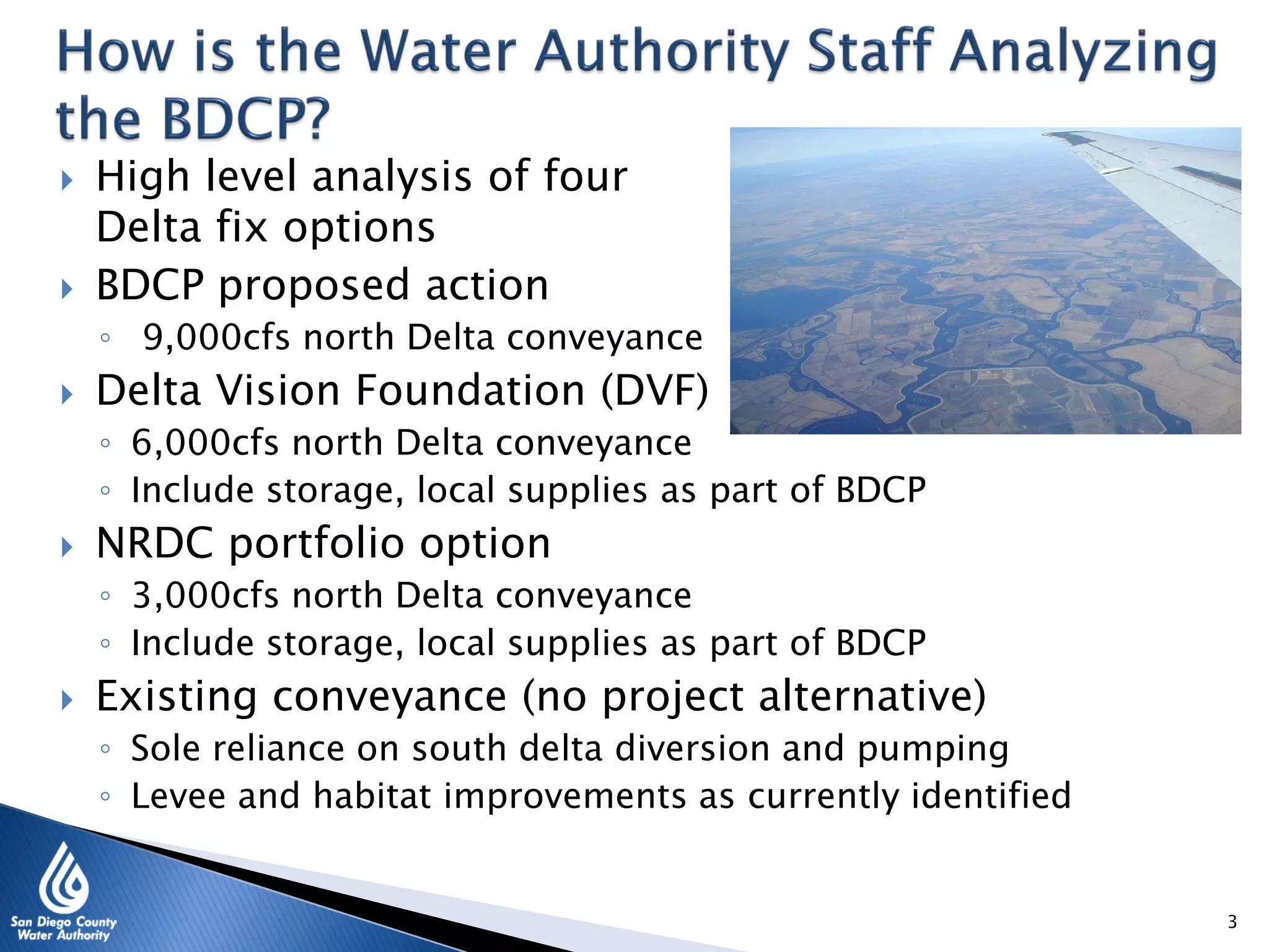 ◦ Include storage, local supplies as part of BDCP
 NRDC portfolio option
◦ 3,000cfs north Delta conveyance
◦ Include storage, local supplies as part of BDCP
 Existing conveyance (no project alternative)
◦ Sole reliance on south delta diversion and pumping
◦ Levee and habitat improvements as currently identified
3
 High level analysis of four
Delta fix options
 BDCP proposed action
◦ 9,000cfs north Delta conveyance
 Delta Vision Foundation (DVF)
◦ 6,000cfs north Delta conveyance
 
