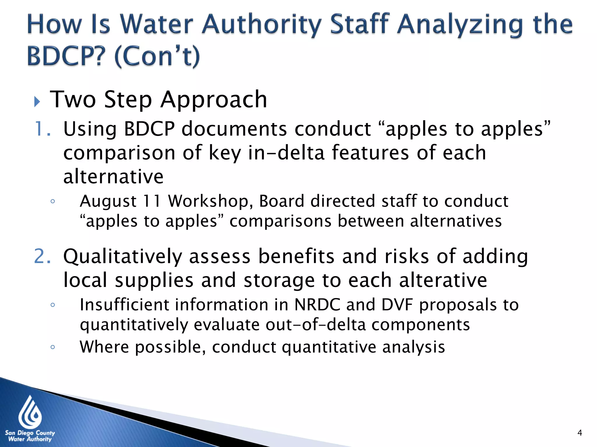  Two Step Approach
1. Using BDCP documents conduct “apples to apples”
comparison of key in-delta features of each
alternative
◦ August 11 Workshop, Board directed staff to conduct
“apples to apples” comparisons between alternatives
2. Qualitatively assess benefits and risks of adding
local supplies and storage to each alterative
◦ Insufficient information in NRDC and DVF proposals to
quantitatively evaluate out-of–delta components
◦ Where possible, conduct quantitative analysis
4
 
