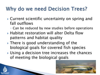  Current scientific uncertainty on spring and
fall outflows
◦ Can be reduced by new studies before operations
 Habitat restoration will alter Delta flow
patterns and habitat quality
 There is good understanding of the
biological goals for covered fish species
 Using a decision tree increases the chances
of meeting the biological goals
 