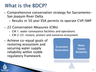 Achieve co-equal goals of
restoring ecosystem and
securing water supply
reliability within stable
regulatory framework
2
Ecosystem
Restoration
Water
Supply
Reliability
 Comprehensive conservation strategy for Sacramento-
San Joaquin River Delta
 Results in 50 year ESA permits to operate CVP/SWP
 22 Conservation Measures (CMs)
 CM 1: water conveyance facilities and operations
 CM 2-22: restore, protect and conserve ecosystem
 