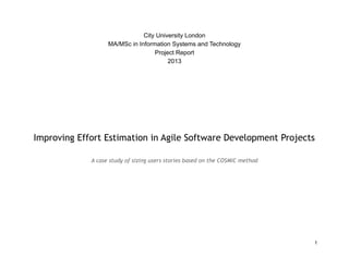 City University London
MA/MSc in Information Systems and Technology
Project Report
2013
Improving Effort Estimation in Agile Software Development Projects
A case study of sizing users stories based on the COSMIC method
1
 