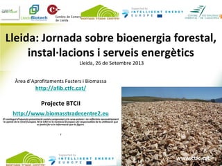 www.ctfc.cat
Lleida: Jornada sobre bioenergia forestal,
instal·lacions i serveis energètics
Lleida, 26 de Setembre 2013
Àrea d’Aprofitaments Fusters i Biomassa
http://afib.ctfc.cat/
Projecte BTCII
http://www.biomasstradecentre2.eu
El contingut d’aquesta presentació només compromet a la seva autora i no reflecteix necessàriament
la opinió de la Unió Europea. Ni la EACI ni la Comissió Europea són responsables de la utilització que
es podrà fer a la informació que hi figura.
I
www.ctfc.cat
 
