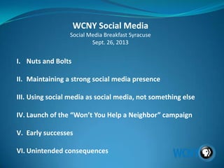 WCNY Social Media
Social Media Breakfast Syracuse
Sept. 26, 2013
I. Nuts and Bolts
II. Maintaining a strong social media presence
III. Using social media as social media, not something else
IV. Launch of the “Won’t You Help a Neighbor” campaign
V. Early successes
VI. Unintended consequences
 