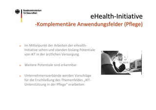 eHealth‐Initiative
‐Komplementäre Anwendungsfelder (Pflege)

o

Im Mittelpunkt der Arbeiten der eHealth‐
Initiative sehen und standen bislang Potentiale 
von IKT in der ärztlichen Versorgung

o

Weitere Potentiale sind erkennbar

o

Unternehmensverbände werden Vorschläge 
für die Erschließung des Themenfeldes „IKT‐
Unterstützung in der Pflege“ erarbeiten

 