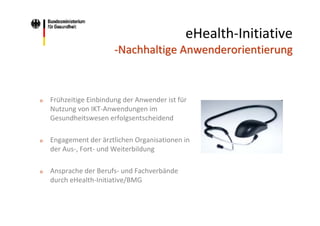 eHealth‐Initiative 
‐Nachhaltige Anwenderorientierung

o

Frühzeitige Einbindung der Anwender ist für 
Nutzung von IKT‐Anwendungen im 
Gesundheitswesen erfolgsentscheidend

o

Engagement der ärztlichen Organisationen in 
der Aus‐, Fort‐ und Weiterbildung 

o

Ansprache der Berufs‐ und Fachverbände 
durch eHealth‐Initiative/BMG

 
