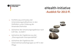 eHealth‐Initiative 
‐Ausblick für 2013 ff.
o

Fortführung und Ausbau der 
Unterstützungsmaßnahmen in den 
Zielfeldern unter Einbezug der 
Anwender/Vertreter

o

Aufnahme der Umsetzungsergebnisse nach  
§ 87 Abs. 2a SGB V

o

Aufnahme der Ergebnisse aus der 
„Planungsstudie Interoperabilität“

o

Aufnahme der Ergebnisse der 
Unternehmensarbeitsgruppe zur IKT in der 
Pflege

 