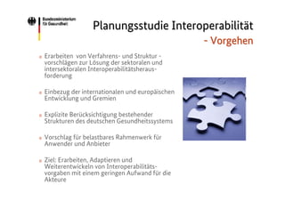 Planungsstudie Interoperabilität
- Vorgehen
o

Erarbeiten von Verfahrens- und Struktur vorschlägen zur Lösung der sektoralen und
intersektoralen Interoperabilitätsherausforderung

o

Einbezug der internationalen und europäischen
Entwicklung und Gremien

o

Explizite Berücksichtigung bestehender
Strukturen des deutschen Gesundheitssystems

o

Vorschlag für belastbares Rahmenwerk für
Anwender und Anbieter

o

Ziel: Erarbeiten, Adaptieren und
Weiterentwickeln von Interoperabilitätsvorgaben mit einem geringen Aufwand für die
Akteure

 