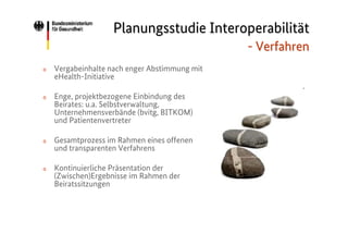 Planungsstudie Interoperabilität
- Verfahren
o

Vergabeinhalte nach enger Abstimmung mit
eHealth-Initiative

o

Enge, projektbezogene Einbindung des
Beirates: u.a. Selbstverwaltung,
Unternehmensverbände (bvitg, BITKOM)
und Patientenvertreter

o

Gesamtprozess im Rahmen eines offenen
und transparenten Verfahrens

o

Kontinuierliche Präsentation der
(Zwischen)Ergebnisse im Rahmen der
Beiratssitzungen

 