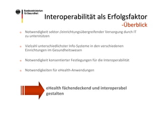 Interoperabilität als Erfolgsfaktor
‐Überblick
o

Notwendigkeit sektor‐/einrichtungsübergreifender Versorgung durch IT 
zu unterstützen

o

Vielzahl unterschiedlichster Info‐Systeme in den verschiedenen 
Einrichtungen im Gesundheitswesen

o

Notwendigkeit konsentierter Festlegungen für die Interoperabilität

o

Notwendigkeiten für eHealth‐Anwendungen

eHealth fächendeckend und interoperabel
gestalten

 