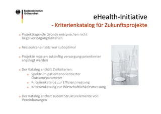eHealth‐Initiative
‐ Kriterienkatalog für Zukunftsprojekte
o

Projektragende Gründe entsprechen nicht 
Regelversorgungskriterien

o

Ressourceneinsatz war suboptimal

o

Projekte müssen zukünftig versorgungsorientierter 
angelegt werden

o

Der Katalog enthält Zielkriterien:
o Spektrum patientenorientierter 
Outcomeparameter
o Kriterienkatalog zur Effizienzmessung
o Kriterienkatalog zur Wirtschaftlichkeitsmessung

o

Der Katalog enthält zudem Strukturelemente von 
Vereinbarungen

 