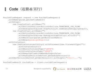Code（起動＆実行）
#singtacks supported by13
RunJobFlowRequest request = new RunJobFlowRequest()
.withName(param.getJobFlowName())
.withSteps(
new StepConfig().withName(“")
.withActionOnFailure(ActionOnFailure.TERMINATE_JOB_FLOW)
.withHadoopJarStep(new StepFactory().newEnableDebuggingStep()),
new StepConfig().withName(“")
.withActionOnFailure(ActionOnFailure.TERMINATE_JOB_FLOW)
.withHadoopJarStep(new HadoopJarStepConfig().withJar(“”)
.withMainClass(param.getMainClassName())
.withArgs(param.getArgs())))
.withInstances(
new JobFlowInstancesConfig().withPlacement(new PlacementType(“”))
.withInstanceCount(2)
.withMasterInstanceType(“LARGE”)
.withSlaveInstanceType(“LARGE”)
.withKeepJobFlowAliveWhenNoSteps(false)
.withHadoopVersion(emrConf.getHadoopVersion()))
.withAmiVersion(emrConf.getAmiVersion()).withLogUri(“s3n://.../”);
RunJobFlowResult runJobFlow = client.runJobFlow(request);
 