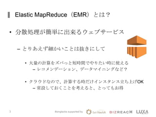Elastic MapReduce（EMR）とは？
• 分散処理が簡単に出来るウェブサービス
– とりあえず細かいことは抜きにして
• 大量の計算をズバっと短時間でやりたい時に使える
– レコメンデーション、データマイニングなど？
• クラウドなので、計算する時だけインスタンス立ち上げOK
– 常設しておくことを考えると、とってもお得
#singtacks supported by3
 