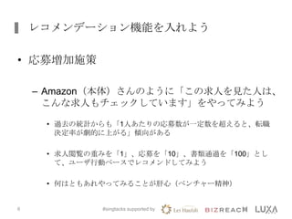レコメンデーション機能を入れよう
• 応募増加施策
– Amazon（本体）さんのように「この求人を見た人は、
こんな求人もチェックしています」をやってみよう
• 過去の統計からも「1人あたりの応募数が一定数を超えると、転職
決定率が劇的に上がる」傾向がある
• 求人閲覧の重みを「1」、応募を「10」、書類通過を「100」とし
て、ユーザ行動ベースでレコメンドしてみよう
• 何はともあれやってみることが肝心（ベンチャー精神）
#singtacks supported by6
 