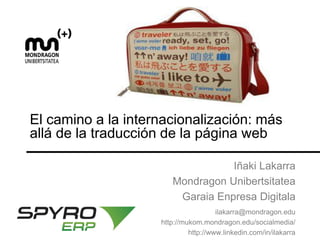 El camino a la internacionalización: más
allá de la traducción de la página web
Iñaki Lakarra
Mondragon Unibertsitatea
Garaia Enpresa Digitala
ilakarra@mondragon.edu
http://mukom.mondragon.edu/socialmedia/
http://www.linkedin.com/in/ilakarra
 