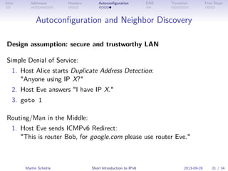 Intro Addresses Headers Autoconﬁguration DNS Transition First Steps
Autoconﬁguration and Neighbor Discovery
Design assumption: secure and trustworthy LAN
Simple Denial of Service:
1. Host Alice starts Duplicate Address Detection:
"Anyone using IP X?"
2. Host Eve answers "I have IP X."
3. goto 1
Routing/Man in the Middle:
1. Host Eve sends ICMPv6 Redirect:
"This is router Bob, for google.com please use router Eve."
Martin Schütte Short Introduction to IPv6 2013-09-28 21 / 34
 