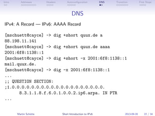 Intro Addresses Headers Autoconﬁguration DNS Transition First Steps
DNS
IPv4: A Record — IPv6: AAAA Record
[mschuett@cayce] ~> dig +short quux.de a
88.198.11.141
[mschuett@cayce] ~> dig +short quux.de aaaa
2001:6f8:1138::1
[mschuett@cayce] ~> dig +short -x 2001:6f8:1138::1
mail.quux.de.
[mschuett@cayce] ~> dig -x 2001:6f8:1138::1
...
;; QUESTION SECTION:
;1.0.0.0.0.0.0.0.0.0.0.0.0.0.0.0.0.0.0.0.
8.3.1.1.8.f.6.0.1.0.0.2.ip6.arpa. IN PTR
...
Martin Schütte Short Introduction to IPv6 2013-09-28 22 / 34
 