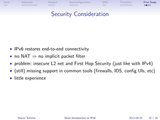 Intro Addresses Headers Autoconﬁguration DNS Transition First Steps
Security Consideration
• IPv6 restores end-to-end connectivity
• no NAT ⇒ no implicit packet ﬁlter
• problem: insecure L2 net and First Hop Security (just like with IPv4)
• (still) missing support in common tools (ﬁrewalls, IDS, conﬁg UIs, etc)
• little experience
Martin Schütte Short Introduction to IPv6 2013-09-28 32 / 34
 
