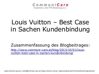 Louis Vuitton – Best Case
in Sachen Kundenbindung
Zusammenfassung des Blogbeitrages:
http://www.communi-care.at/blog/2013/10/01/louis-
vuitton-best-case-in-sachen-kundenbindung/
www.communi-care.at | s.lohs@communi-care.at | blog.communi-care.at | www.facebook.com/CommuniCare.SusanneLohs
 