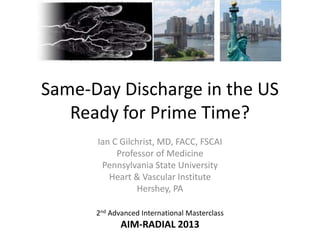 Same-Day Discharge in the US
Ready for Prime Time?
Ian C Gilchrist, MD, FACC, FSCAI
Professor of Medicine
Pennsylvania State University
Heart & Vascular Institute
Hershey, PA
2nd Advanced International Masterclass

AIM-RADIAL 2013

 