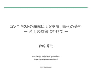 コンテキストの理解による技法、事例の分析
ー 苦手の対策にむけて ー

森崎 修司
http://blogs.itmedia.co.jp/morisaki
http://twitter.com/smorisaki

© 2013 Shuji Morisaki

 