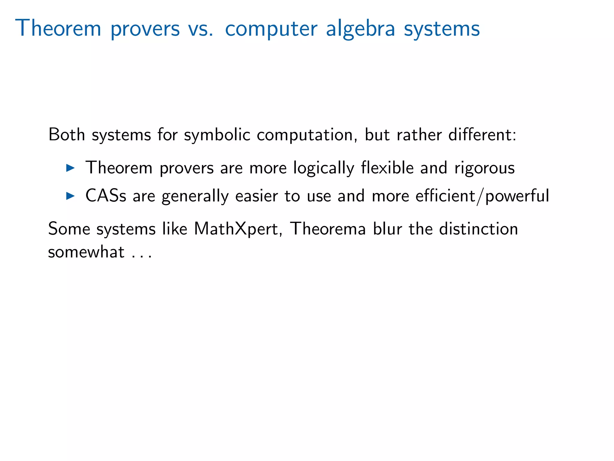 Theorem provers vs. computer algebra systems
Both systems for symbolic computation, but rather diﬀerent:
Theorem provers are more logically ﬂexible and rigorous
CASs are generally easier to use and more eﬃcient/powerful
Some systems like MathXpert, Theorema blur the distinction
somewhat . . .
 