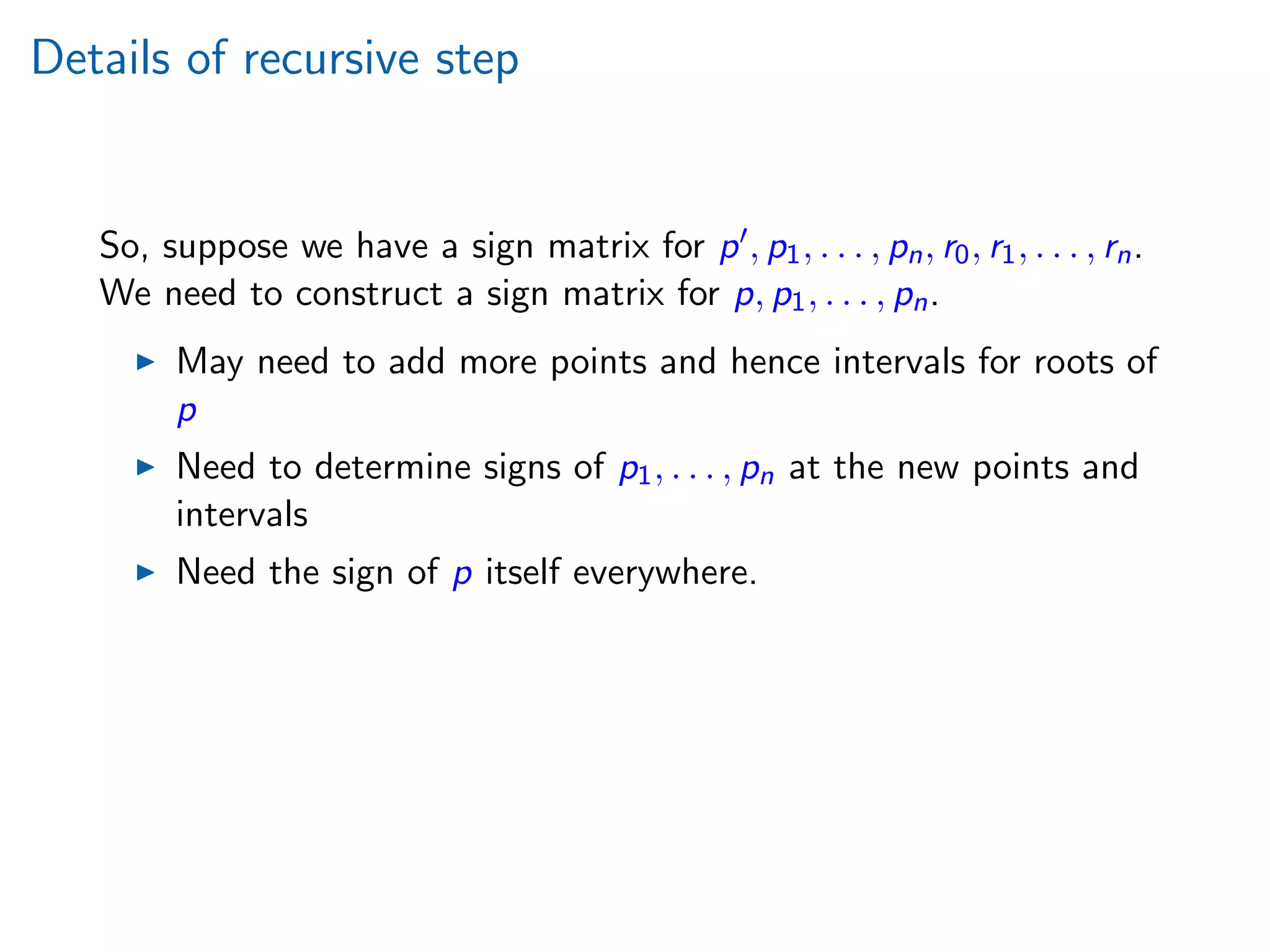 Details of recursive step
So, suppose we have a sign matrix for p , p1, . . . , pn, r0, r1, . . . , rn.
We need to construct a sign matrix for p, p1, . . . , pn.
May need to add more points and hence intervals for roots of
p
Need to determine signs of p1, . . . , pn at the new points and
intervals
Need the sign of p itself everywhere.
 
