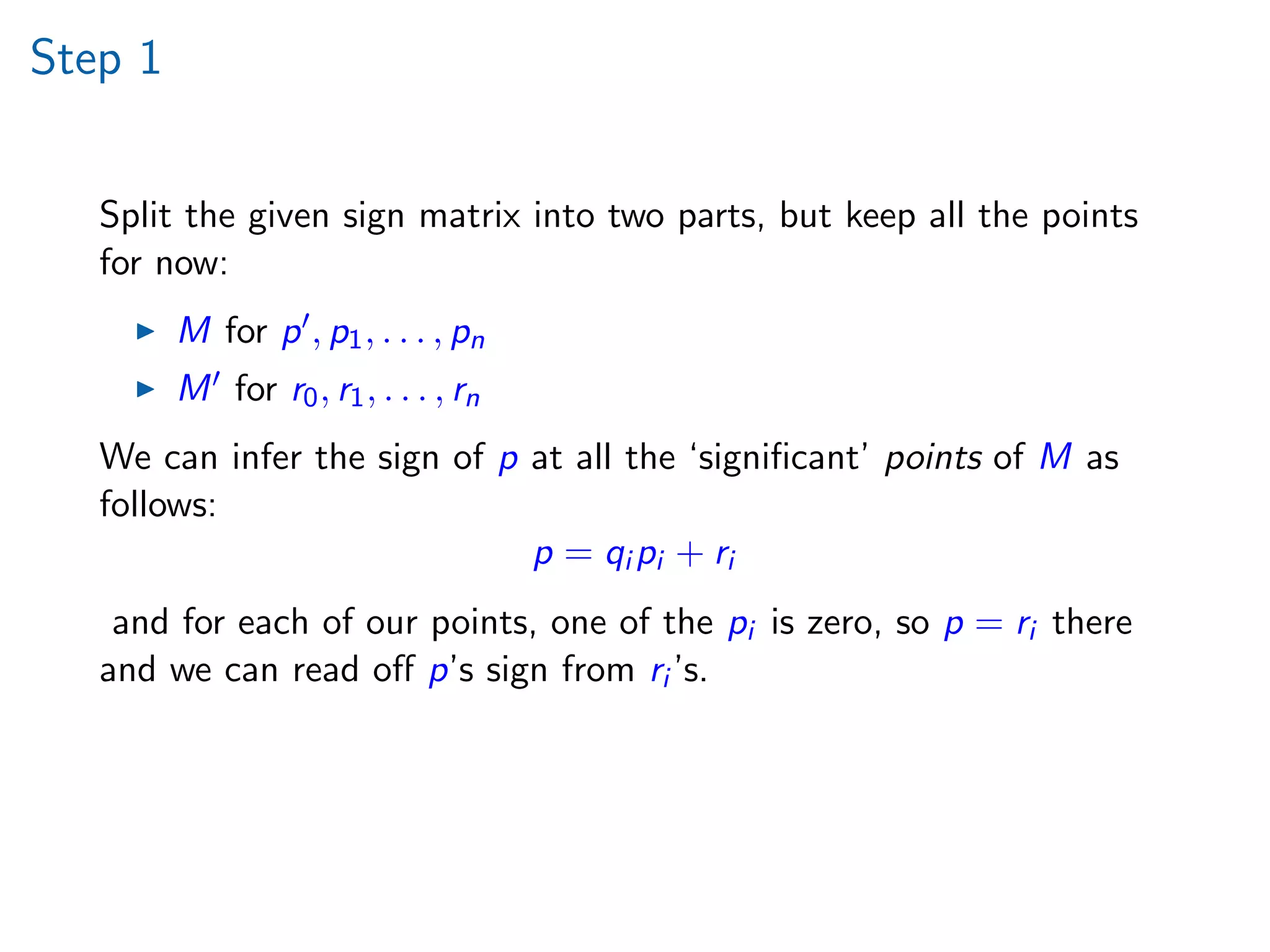Step 1
Split the given sign matrix into two parts, but keep all the points
for now:
M for p , p1, . . . , pn
M for r0, r1, . . . , rn
We can infer the sign of p at all the ‘signiﬁcant’ points of M as
follows:
p = qi pi + ri
and for each of our points, one of the pi is zero, so p = ri there
and we can read oﬀ p’s sign from ri ’s.
 