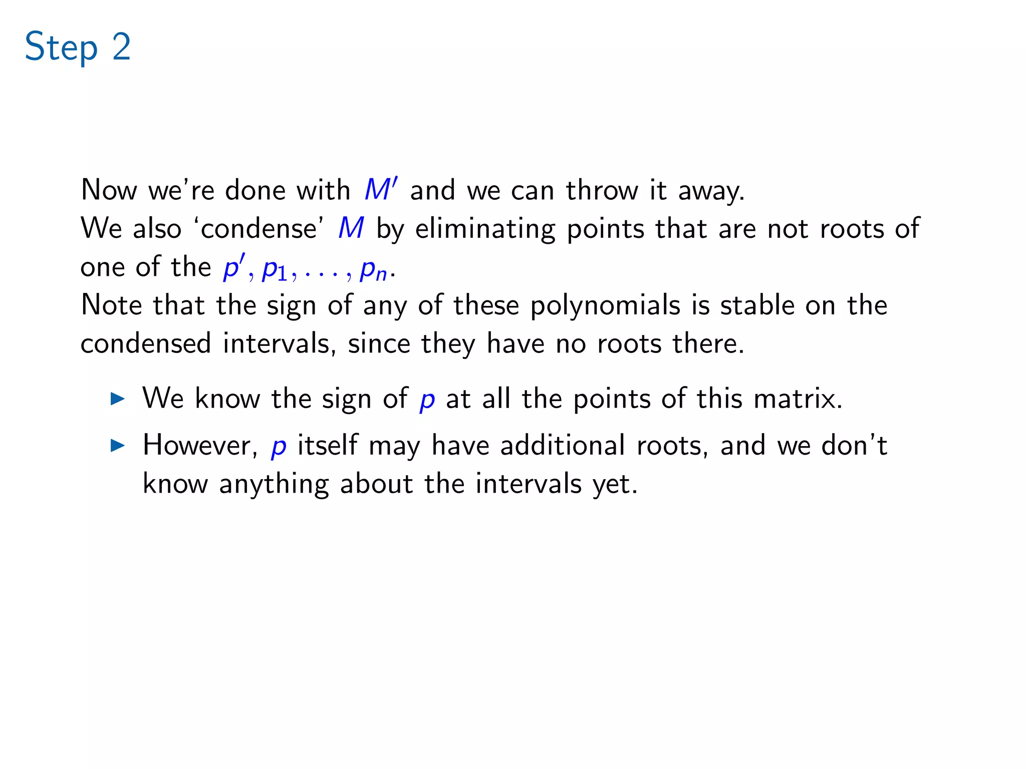 Step 2
Now we’re done with M and we can throw it away.
We also ‘condense’ M by eliminating points that are not roots of
one of the p , p1, . . . , pn.
Note that the sign of any of these polynomials is stable on the
condensed intervals, since they have no roots there.
We know the sign of p at all the points of this matrix.
However, p itself may have additional roots, and we don’t
know anything about the intervals yet.
 