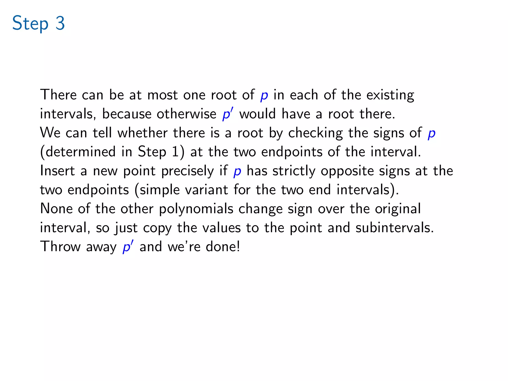 Step 3
There can be at most one root of p in each of the existing
intervals, because otherwise p would have a root there.
We can tell whether there is a root by checking the signs of p
(determined in Step 1) at the two endpoints of the interval.
Insert a new point precisely if p has strictly opposite signs at the
two endpoints (simple variant for the two end intervals).
None of the other polynomials change sign over the original
interval, so just copy the values to the point and subintervals.
Throw away p and we’re done!
 